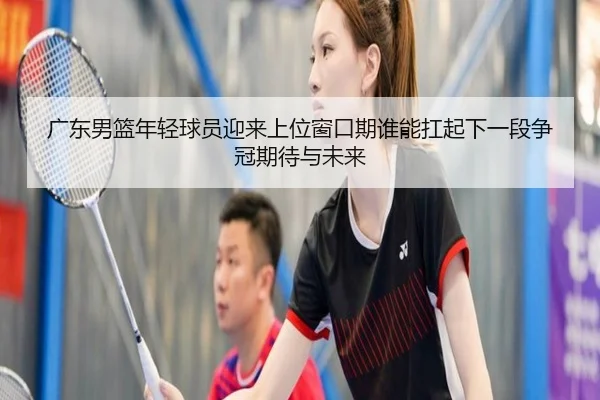 广东男篮年轻球员迎来上位窗口期谁能扛起下一段争冠期待与未来